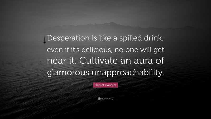 Daniel Handler Quote: “Desperation is like a spilled drink; even if it’s delicious, no one will get near it. Cultivate an aura of glamorous unapproachability.”