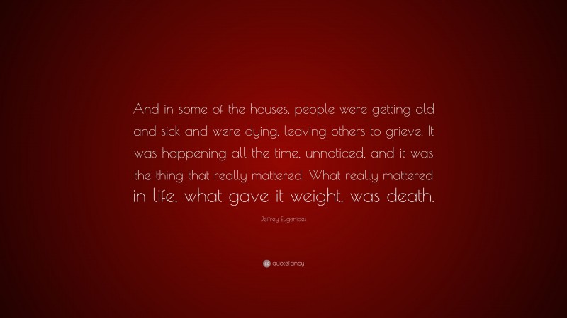 Jeffrey Eugenides Quote: “And in some of the houses, people were getting old and sick and were dying, leaving others to grieve. It was happening all the time, unnoticed, and it was the thing that really mattered. What really mattered in life, what gave it weight, was death.”