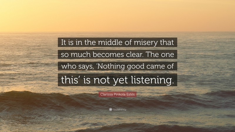 Clarissa Pinkola Estés Quote: “It is in the middle of misery that so much becomes clear. The one who says, ‘Nothing good came of this’ is not yet listening.”