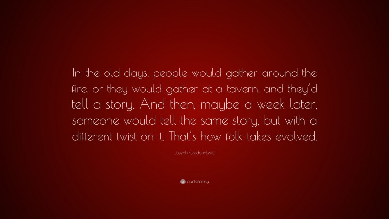 Joseph Gordon-Levitt Quote: “In the old days, people would gather around the fire, or they would gather at a tavern, and they’d tell a story. And then, maybe a week later, someone would tell the same story, but with a different twist on it. That’s how folk takes evolved.”