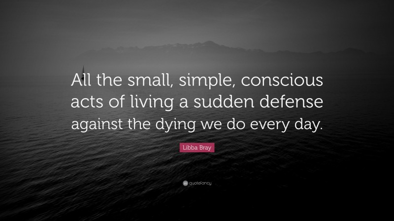 Libba Bray Quote: “All the small, simple, conscious acts of living a sudden defense against the dying we do every day.”
