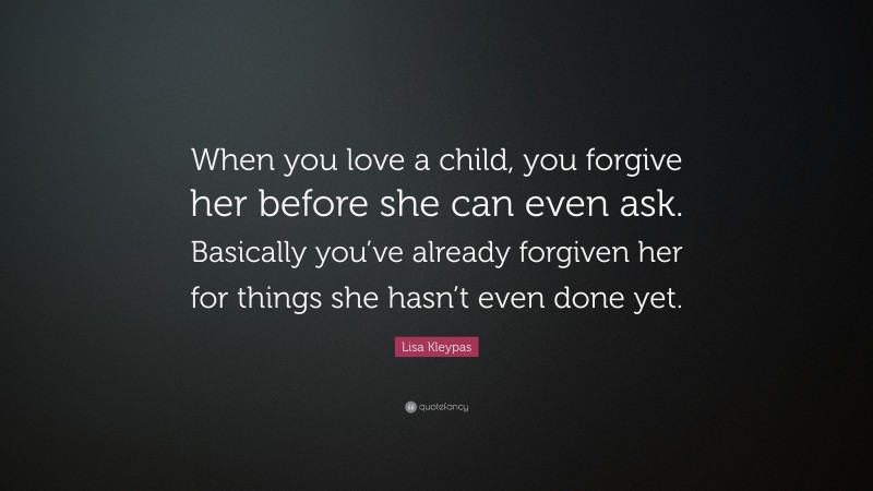 Lisa Kleypas Quote: “When you love a child, you forgive her before she can even ask. Basically you’ve already forgiven her for things she hasn’t even done yet.”