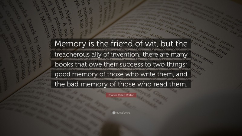 Charles Caleb Colton Quote: “Memory is the friend of wit, but the treacherous ally of invention; there are many books that owe their success to two things; good memory of those who write them, and the bad memory of those who read them.”