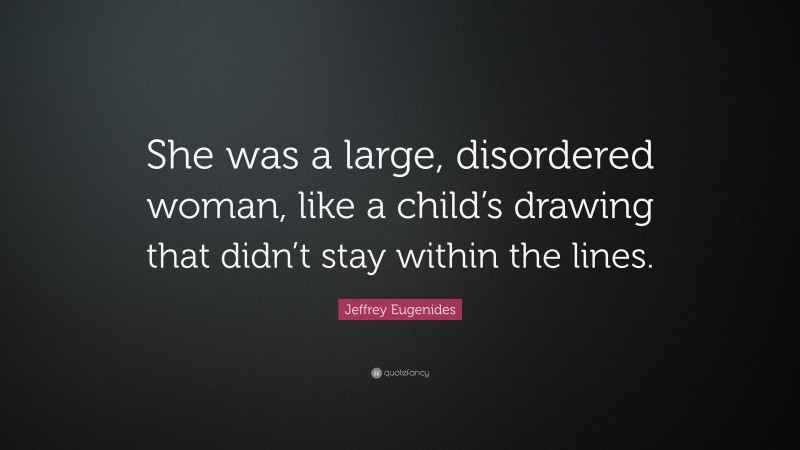 Jeffrey Eugenides Quote: “She was a large, disordered woman, like a child’s drawing that didn’t stay within the lines.”
