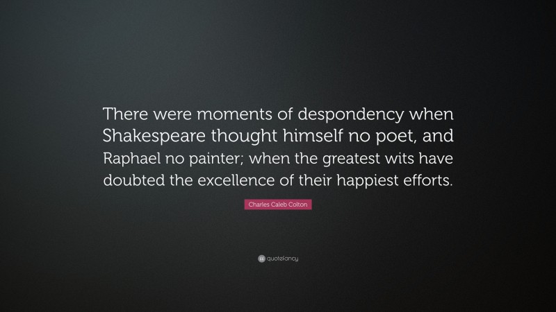 Charles Caleb Colton Quote: “There were moments of despondency when Shakespeare thought himself no poet, and Raphael no painter; when the greatest wits have doubted the excellence of their happiest efforts.”