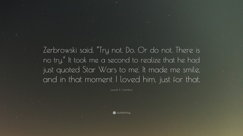 Laurell K. Hamilton Quote: “Zerbrowski said, “Try not. Do. Or do not. There is no try.” It took me a second to realize that he had just quoted Star Wars to me. It made me smile, and in that moment I loved him, just for that.”