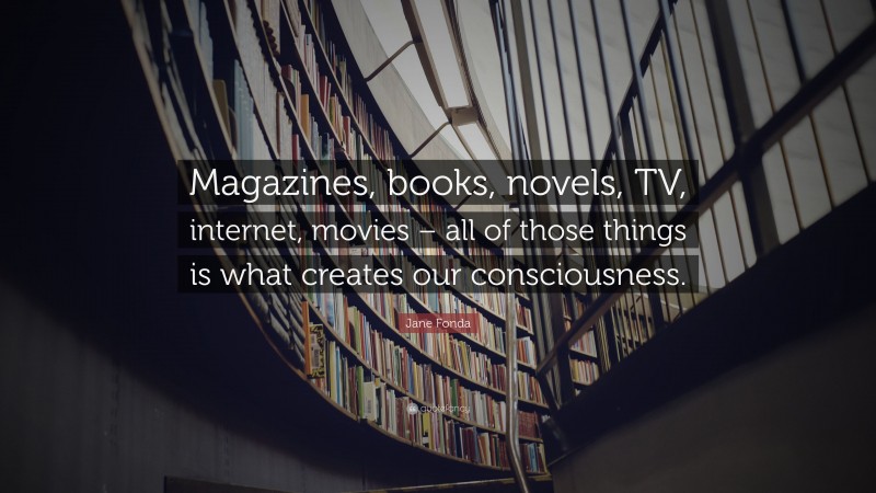 Jane Fonda Quote: “Magazines, books, novels, TV, internet, movies – all of those things is what creates our consciousness.”