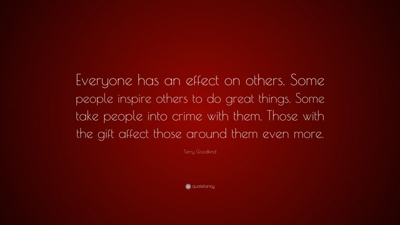 Terry Goodkind Quote: “Everyone has an effect on others. Some people inspire others to do great things. Some take people into crime with them. Those with the gift affect those around them even more.”