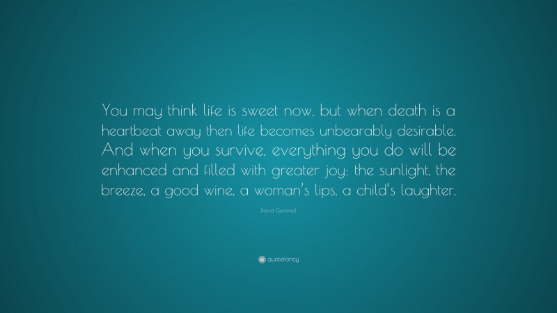 David Gemmell Quote: “You may think life is sweet now, but when death is a heartbeat away then life becomes unbearably desirable. And when you survive, everything you do will be enhanced and filled with greater joy: the sunlight, the breeze, a good wine, a woman’s lips, a child’s laughter.”