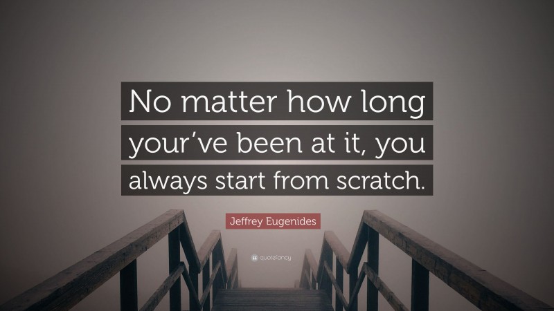 Jeffrey Eugenides Quote: “No matter how long your’ve been at it, you always start from scratch.”