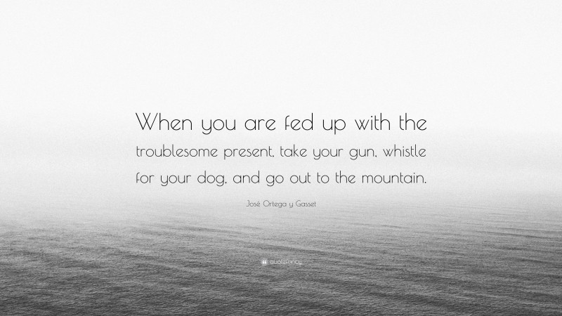 José Ortega y Gasset Quote: “When you are fed up with the troublesome present, take your gun, whistle for your dog, and go out to the mountain.”