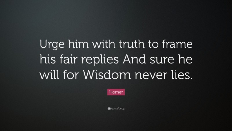 Homer Quote: “Urge him with truth to frame his fair replies And sure he will for Wisdom never lies.”