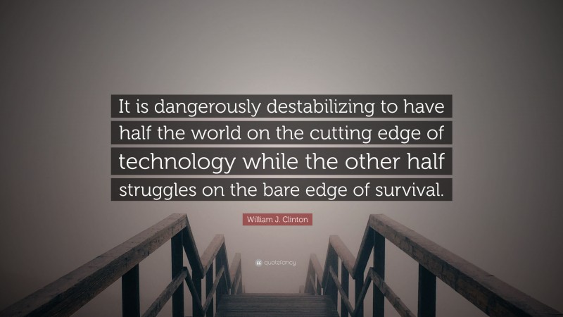 William J. Clinton Quote: “It is dangerously destabilizing to have half the world on the cutting edge of technology while the other half struggles on the bare edge of survival.”