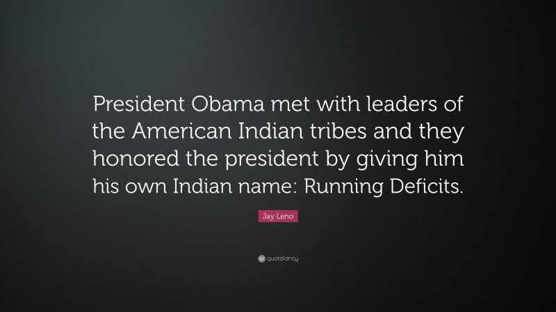 Jay Leno Quote: “President Obama met with leaders of the American Indian tribes and they honored the president by giving him his own Indian name: Running Deficits.”