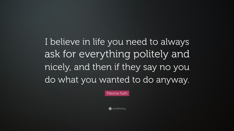 Paloma Faith Quote: “I believe in life you need to always ask for everything politely and nicely, and then if they say no you do what you wanted to do anyway.”