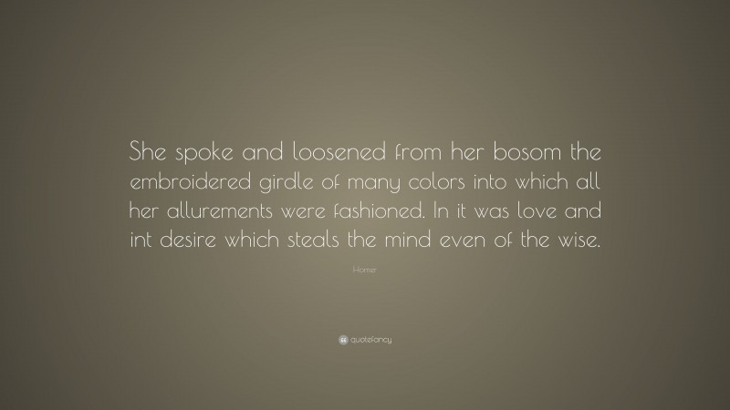 Homer Quote: “She spoke and loosened from her bosom the embroidered girdle of many colors into which all her allurements were fashioned. In it was love and int desire which steals the mind even of the wise.”