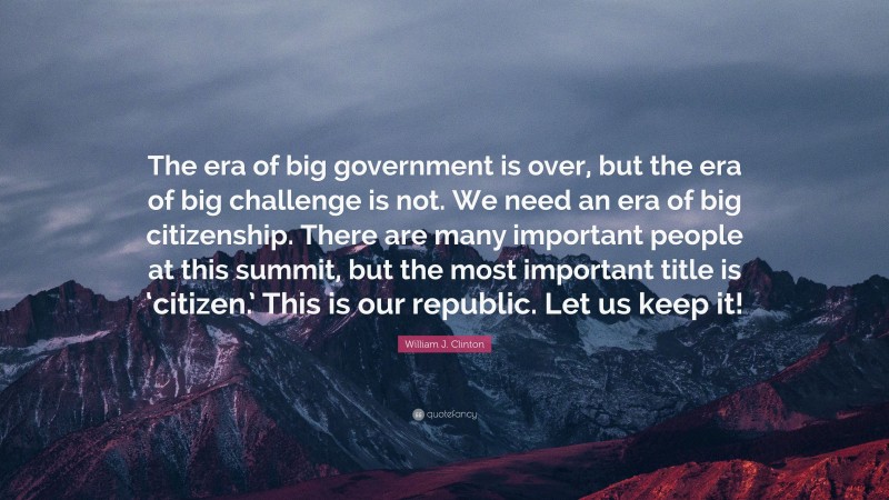 William J. Clinton Quote: “The era of big government is over, but the era of big challenge is not. We need an era of big citizenship. There are many important people at this summit, but the most important title is ‘citizen.’ This is our republic. Let us keep it!”