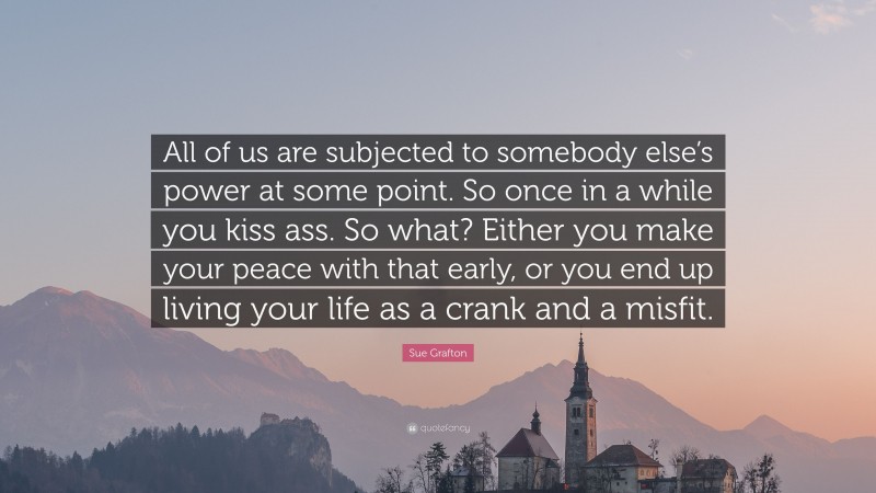 Sue Grafton Quote: “All of us are subjected to somebody else’s power at some point. So once in a while you kiss ass. So what? Either you make your peace with that early, or you end up living your life as a crank and a misfit.”