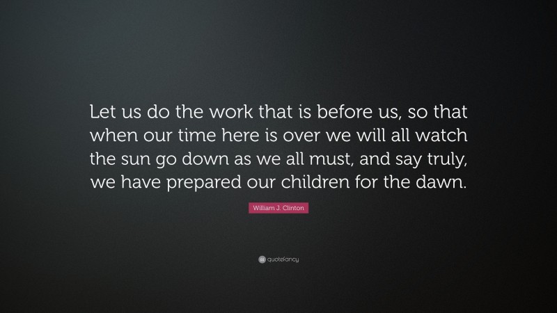 William J. Clinton Quote: “Let us do the work that is before us, so that when our time here is over we will all watch the sun go down as we all must, and say truly, we have prepared our children for the dawn.”