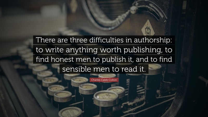 Charles Caleb Colton Quote: “There are three difficulties in authorship: to write anything worth publishing, to find honest men to publish it, and to find sensible men to read it.”