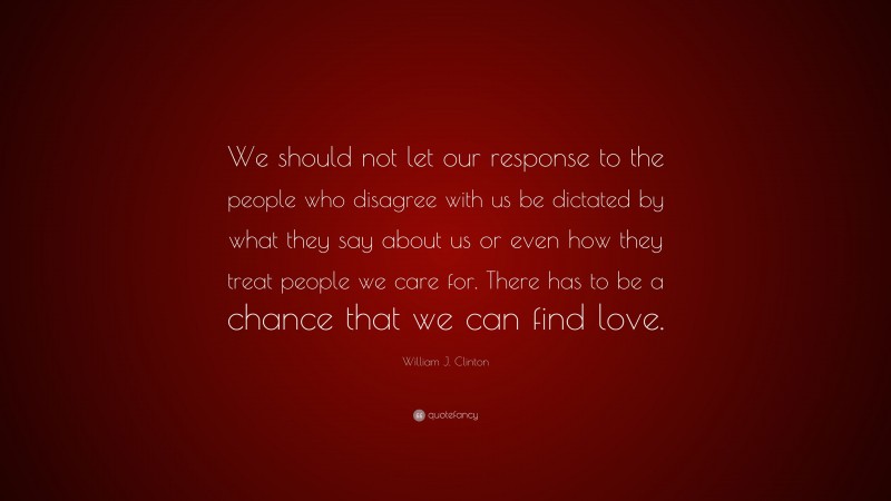 William J. Clinton Quote: “We should not let our response to the people who disagree with us be dictated by what they say about us or even how they treat people we care for. There has to be a chance that we can find love.”