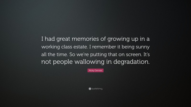 Ricky Gervais Quote: “I had great memories of growing up in a working class estate. I remember it being sunny all the time. So we’re putting that on screen. It’s not people wallowing in degradation.”