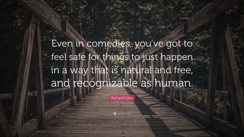 Richard Gere Quote: “Even in comedies, you’ve got to feel safe for things to just happen in a way that is natural and free, and recognizable as human.”