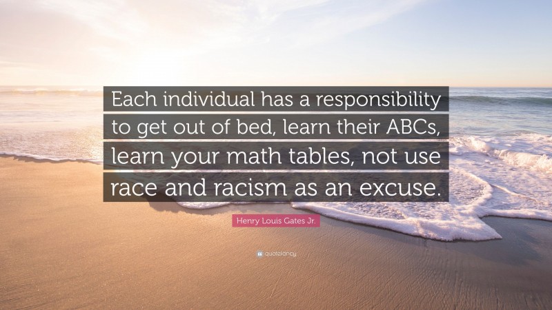 Henry Louis Gates Jr. Quote: “Each individual has a responsibility to get out of bed, learn their ABCs, learn your math tables, not use race and racism as an excuse.”