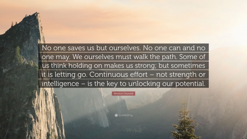 Winston Churchill Quote: “No one saves us but ourselves. No one can and no one may. We ourselves must walk the path. Some of us think holding on makes us strong; but sometimes it is letting go. Continuous effort – not strength or intelligence – is the key to unlocking our potential.”
