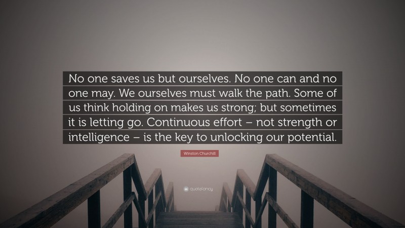 Winston Churchill Quote: “No one saves us but ourselves. No one can and no one may. We ourselves must walk the path. Some of us think holding on makes us strong; but sometimes it is letting go. Continuous effort – not strength or intelligence – is the key to unlocking our potential.”
