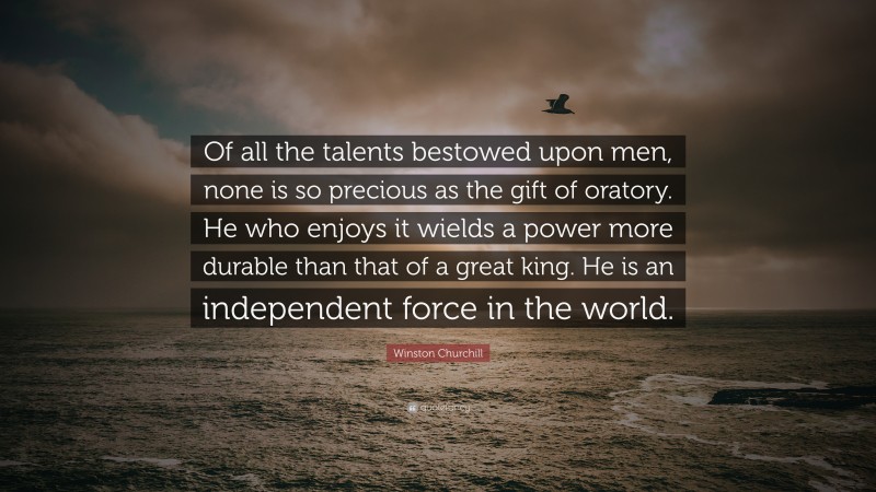 Winston Churchill Quote: “Of all the talents bestowed upon men, none is so precious as the gift of oratory. He who enjoys it wields a power more durable than that of a great king. He is an independent force in the world.”