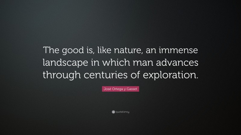 José Ortega y Gasset Quote: “The good is, like nature, an immense landscape in which man advances through centuries of exploration.”