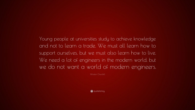 Winston Churchill Quote: “Young people at universities study to achieve knowledge and not to learn a trade. We must all learn how to support ourselves, but we must also learn how to live. We need a lot of engineers in the modern world, but we do not want a world of modern engineers.”