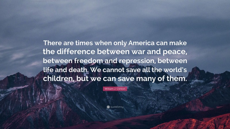 William J. Clinton Quote: “There are times when only America can make the difference between war and peace, between freedom and repression, between life and death. We cannot save all the world’s children, but we can save many of them.”