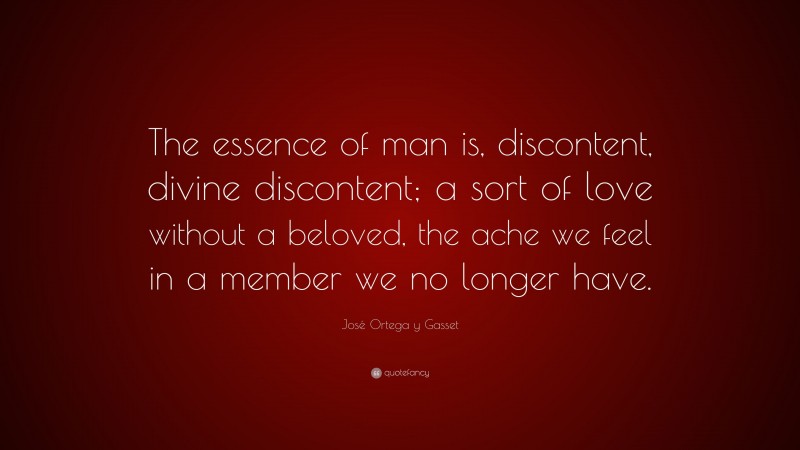 José Ortega y Gasset Quote: “The essence of man is, discontent, divine discontent; a sort of love without a beloved, the ache we feel in a member we no longer have.”