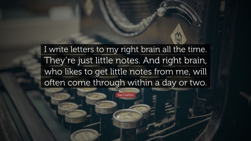 Sue Grafton Quote: “I write letters to my right brain all the time. They’re just little notes. And right brain, who likes to get little notes from me, will often come through within a day or two.”