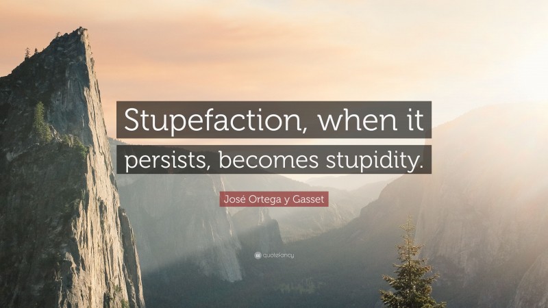 José Ortega y Gasset Quote: “Stupefaction, when it persists, becomes stupidity.”