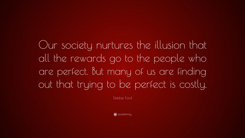 Debbie Ford Quote: “Our society nurtures the illusion that all the rewards go to the people who are perfect. But many of us are finding out that trying to be perfect is costly.”