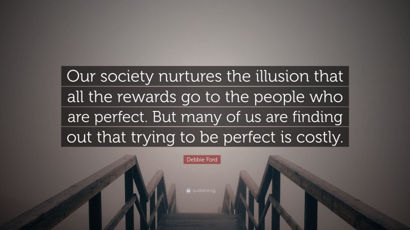 Debbie Ford Quote: “Our society nurtures the illusion that all the rewards go to the people who are perfect. But many of us are finding out that trying to be perfect is costly.”