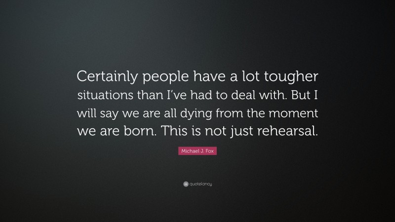Michael J. Fox Quote: “Certainly people have a lot tougher situations than I’ve had to deal with. But I will say we are all dying from the moment we are born. This is not just rehearsal.”