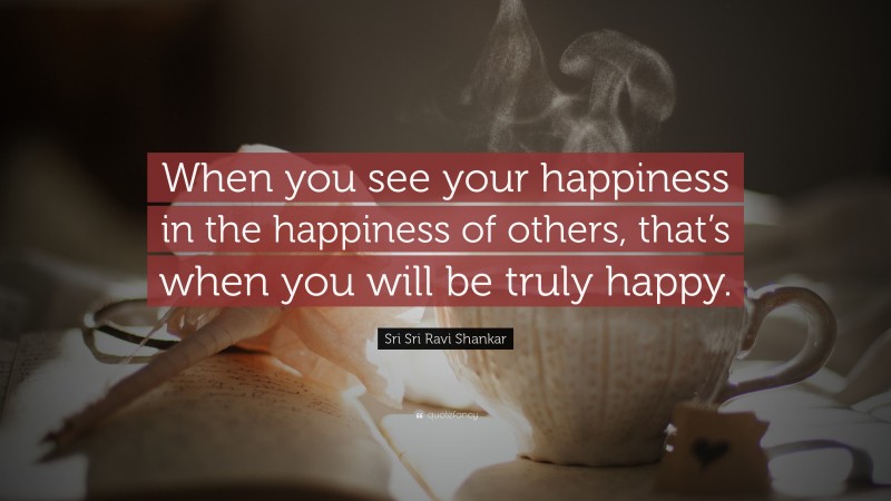 Sri Sri Ravi Shankar Quote: “When you see your happiness  in the happiness of others,  that’s when you will be truly  happy.”