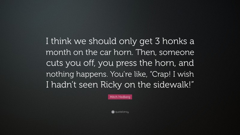 Mitch Hedberg Quote: “I think we should only get 3 honks a month on the car horn. Then, someone cuts you off, you press the horn, and nothing happens. You’re like, “Crap! I wish I hadn’t seen Ricky on the sidewalk!””