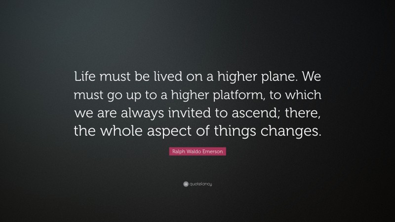 Ralph Waldo Emerson Quote: “Life must be lived on a higher plane. We must go up to a higher platform, to which we are always invited to ascend; there, the whole aspect of things changes.”
