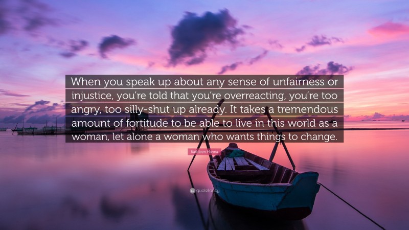 Kathleen Hanna Quote: “When you speak up about any sense of unfairness or injustice, you’re told that you’re overreacting, you’re too angry, too silly-shut up already. It takes a tremendous amount of fortitude to be able to live in this world as a woman, let alone a woman who wants things to change.”