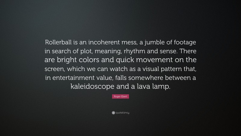 Roger Ebert Quote: “Rollerball is an incoherent mess, a jumble of footage in search of plot, meaning, rhythm and sense. There are bright colors and quick movement on the screen, which we can watch as a visual pattern that, in entertainment value, falls somewhere between a kaleidoscope and a lava lamp.”