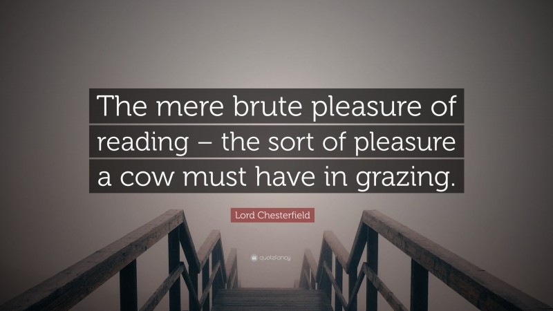 Lord Chesterfield Quote: “The mere brute pleasure of reading – the sort of pleasure a cow must have in grazing.”