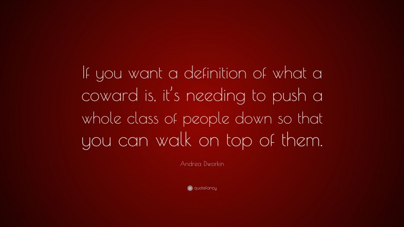 Andrea Dworkin Quote: “If you want a definition of what a coward is, it’s needing to push a whole class of people down so that you can walk on top of them.”