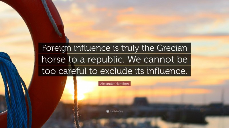 Alexander Hamilton Quote: “Foreign influence is truly the Grecian horse to a republic. We cannot be too careful to exclude its influence.”