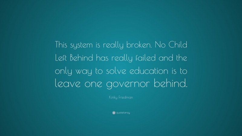 Kinky Friedman Quote: “This system is really broken. No Child Left Behind has really failed and the only way to solve education is to leave one governor behind.”