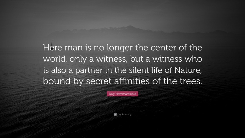Dag Hammarskjöld Quote: “Here man is no longer the center of the world, only a witness, but a witness who is also a partner in the silent life of Nature, bound by secret affinities of the trees.”